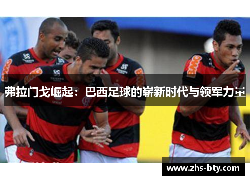 弗拉门戈崛起:巴西足球的崭新时代与领军力量 弗拉门戈崛起:巴西足球的崭新时代与领军力量
