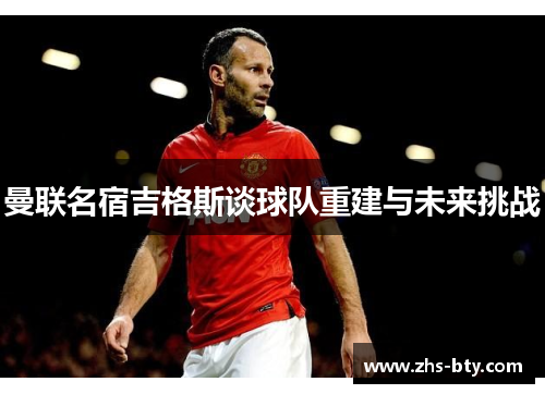 曼联名宿吉格斯谈球队重建与未来挑战 曼联名宿吉格斯谈球队重建与未来挑战