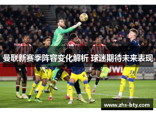曼联新赛季阵容变化解析 球迷期待未来表现 曼联新赛季阵容变化解析 球迷期待未来表现
